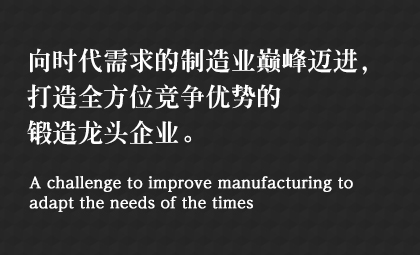 向時(shí)代需求的制造業(yè)巔峰邁進(jìn)，打造全方位競爭優(yōu)勢的鍛造龍頭企業(yè)。 A challenge to improve manufacturing to adapt the needs of the times
